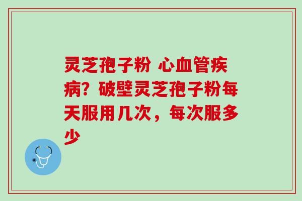 灵芝孢子粉 心?破壁灵芝孢子粉每天服用几次,每次服多少 灵芝孢子粉 心?破壁灵芝孢子粉每天服用几次,每次服多少