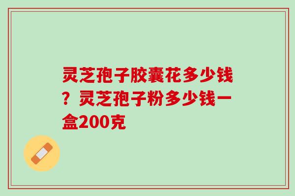 灵芝孢子胶囊花多少钱?灵芝孢子粉多少钱一盒200克 灵芝孢子胶囊花多少钱?灵芝孢子粉多少钱一盒200克