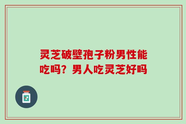 灵芝破壁孢子粉男性能吃吗？男人吃灵芝好吗