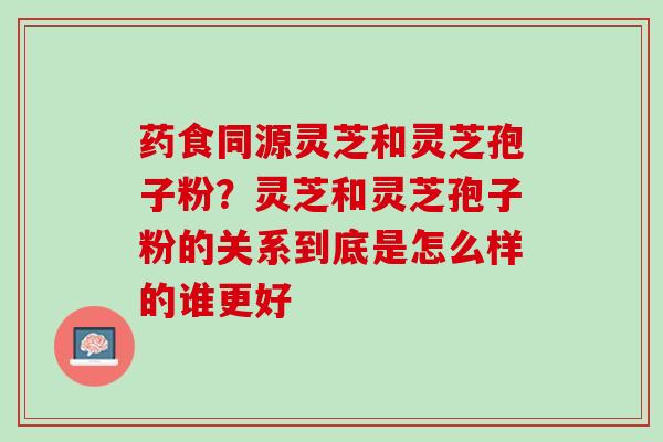 药食同源灵芝和灵芝孢子粉？灵芝和灵芝孢子粉的关系到底是怎么样的谁更好