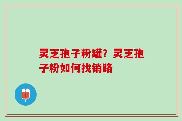 灵芝孢子粉罐?灵芝孢子粉如何找销路 灵芝孢子粉罐?灵芝孢子粉如何找销路