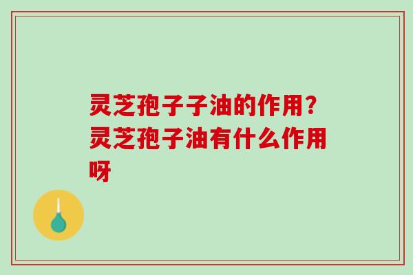 灵芝孢子子油的作用?灵芝孢子油有什么作用呀 灵芝孢子子油的作用?灵芝孢子油有什么作用呀