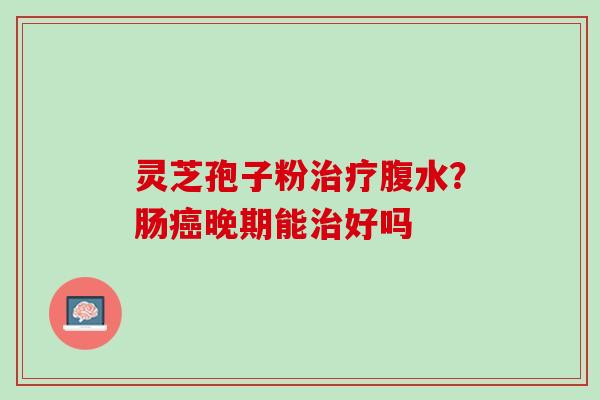 灵芝孢子粉腹水?肠晚期能好吗 灵芝孢子粉腹水?肠晚期能好吗