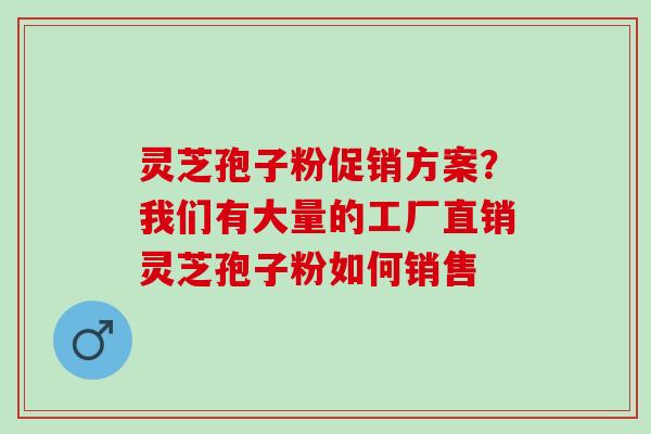 灵芝孢子粉促销方案？我们有大量的工厂直销灵芝孢子粉如何销售