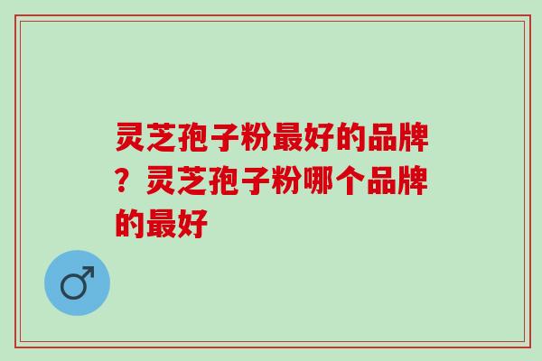 灵芝孢子粉好的品牌?灵芝孢子粉哪个品牌的好 灵芝孢子粉好的品牌?灵芝孢子粉哪个品牌的好