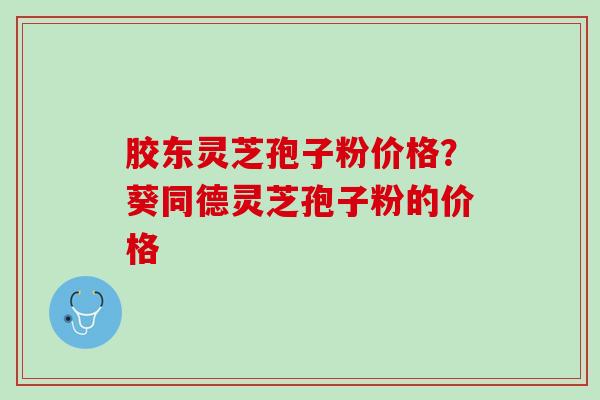 胶东灵芝孢子粉价格？葵同德灵芝孢子粉的价格