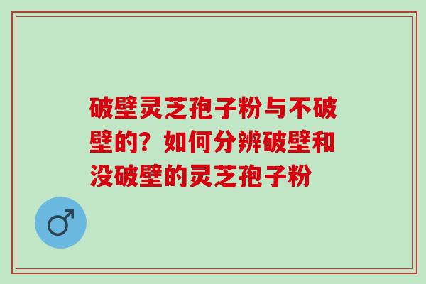 破壁灵芝孢子粉与不破壁的？如何分辨破壁和没破壁的灵芝孢子粉