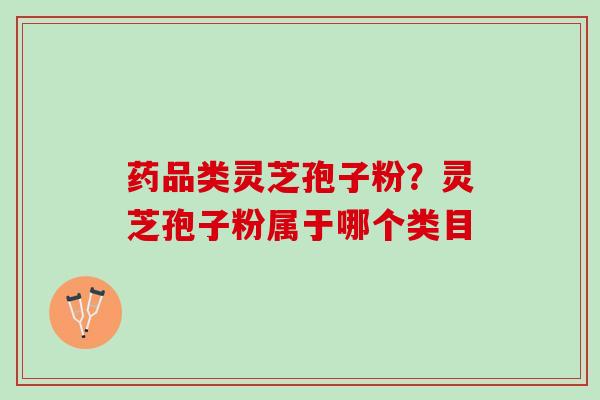 药品类灵芝孢子粉？灵芝孢子粉属于哪个类目