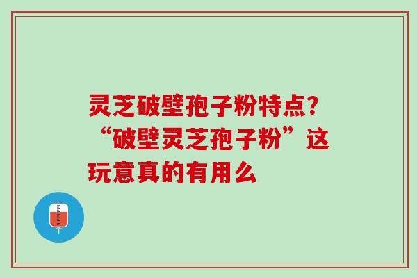 灵芝破壁孢子粉特点？“破壁灵芝孢子粉”这玩意真的有用么