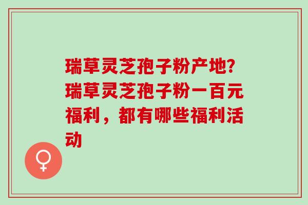 瑞草灵芝孢子粉产地？瑞草灵芝孢子粉一百元福利，都有哪些福利活动
