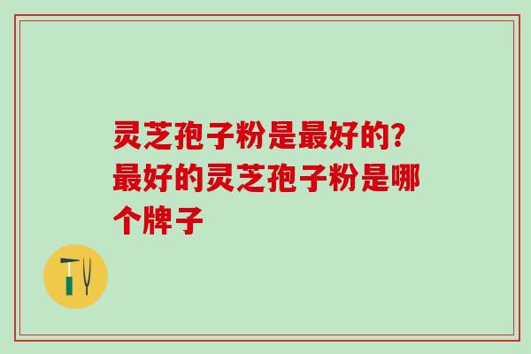灵芝孢子粉是好的?好的灵芝孢子粉是哪个牌子 灵芝孢子粉是好的?好的灵芝孢子粉是哪个牌子