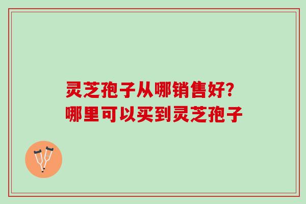 灵芝孢子从哪销售好?哪里可以买到灵芝孢子 灵芝孢子从哪销售好?哪里可以买到灵芝孢子