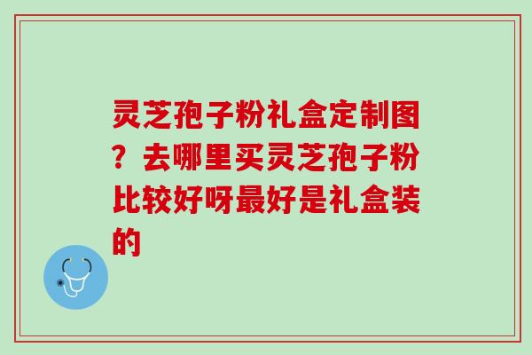 灵芝孢子粉礼盒定制图？去哪里买灵芝孢子粉比较好呀最好是礼盒装的