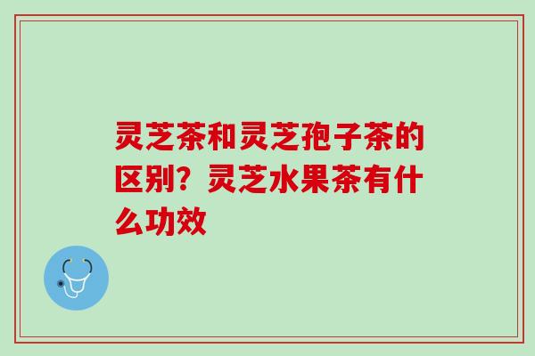 灵芝茶和灵芝孢子茶的区别？灵芝水果茶有什么功效
