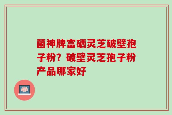 菌神牌富硒灵芝破壁孢子粉？破壁灵芝孢子粉产品哪家好