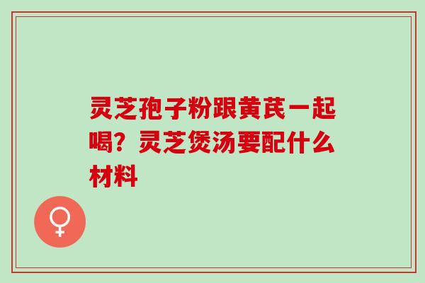 灵芝孢子粉跟黄芪一起喝？灵芝煲汤要配什么材料