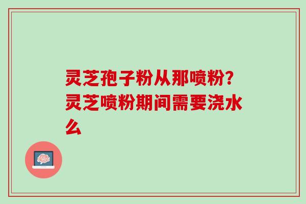 灵芝孢子粉从那喷粉？灵芝喷粉期间需要浇水么
