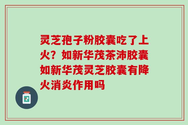 灵芝孢子粉胶囊吃了上火？如新华茂茶沛胶囊如新华茂灵芝胶囊有降火消炎作用吗