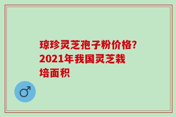 琼珍灵芝孢子粉价格？2021年我国灵芝栽培面积