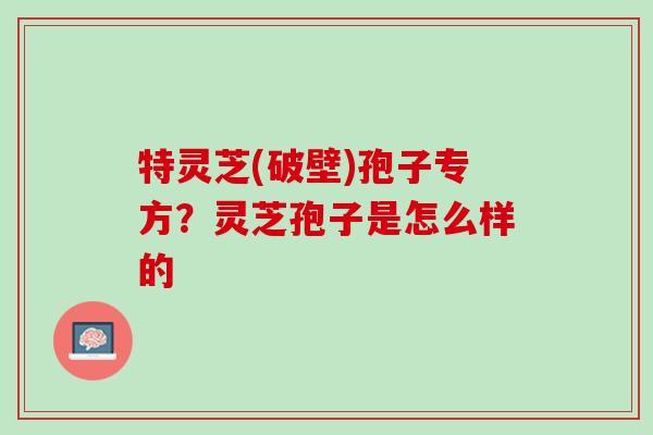 特灵芝(破壁)孢子专方？灵芝孢子是怎么样的