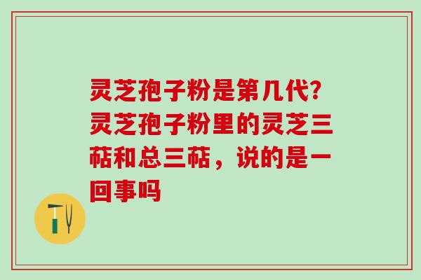 灵芝孢子粉是第几代？灵芝孢子粉里的灵芝三萜和总三萜，说的是一回事吗