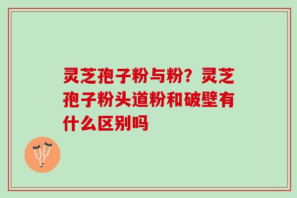 灵芝孢子粉与粉？灵芝孢子粉头道粉和破壁有什么区别吗