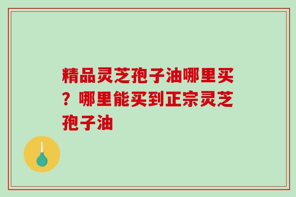 精品灵芝孢子油哪里买?哪里能买到正宗灵芝孢子油 精品灵芝孢子油哪里买?哪里能买到正宗灵芝孢子油