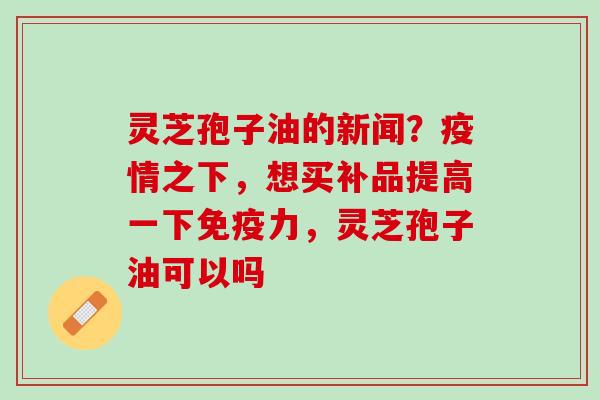 灵芝孢子油的新闻？疫情之下，想买补品提高一下免疫力，灵芝孢子油可以吗