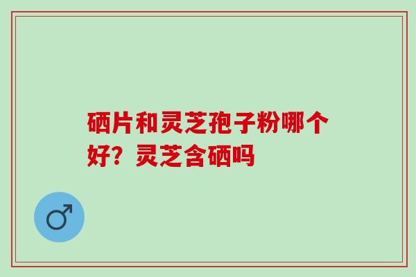 硒片和灵芝孢子粉哪个好？灵芝含硒吗
