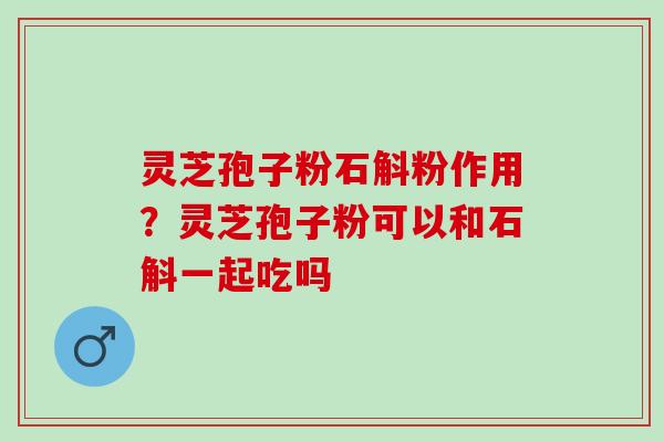 灵芝孢子粉石斛粉作用?灵芝孢子粉可以和石斛一起吃吗 灵芝孢子粉石斛粉作用?灵芝孢子粉可以和石斛一起吃吗