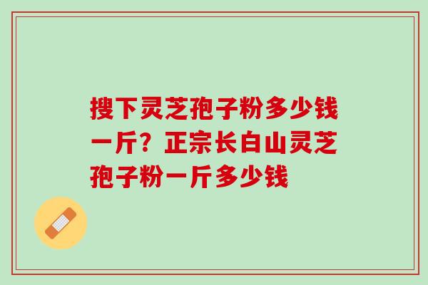 搜下灵芝孢子粉多少钱一斤？正宗长白山灵芝孢子粉一斤多少钱