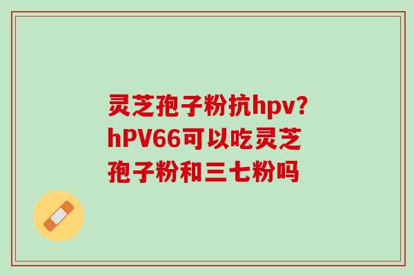 灵芝孢子粉抗hpv?hPV66可以吃灵芝孢子粉和三七粉吗 灵芝孢子粉抗hpv?hPV66可以吃灵芝孢子粉和三七粉吗