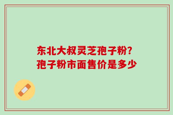 东北大叔灵芝孢子粉？孢子粉市面售价是多少