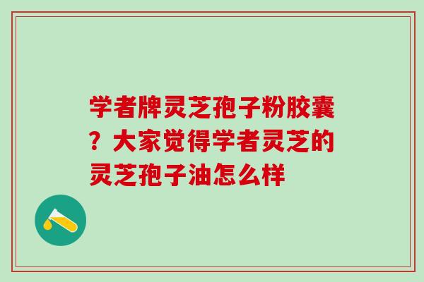 学者牌灵芝孢子粉胶囊？大家觉得学者灵芝的灵芝孢子油怎么样