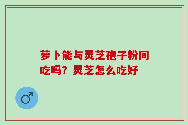 萝卜能与灵芝孢子粉同吃吗？灵芝怎么吃好