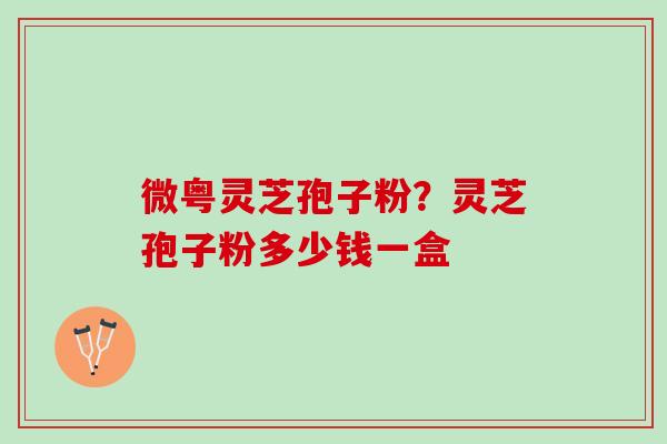 微粤灵芝孢子粉?灵芝孢子粉多少钱一盒 微粤灵芝孢子粉?灵芝孢子粉多少钱一盒