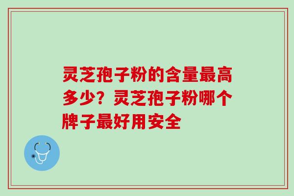 灵芝孢子粉的含量最高多少？灵芝孢子粉哪个牌子最好用安全