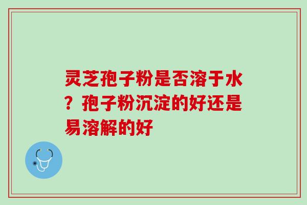 灵芝孢子粉是否溶于水？孢子粉沉淀的好还是易溶解的好