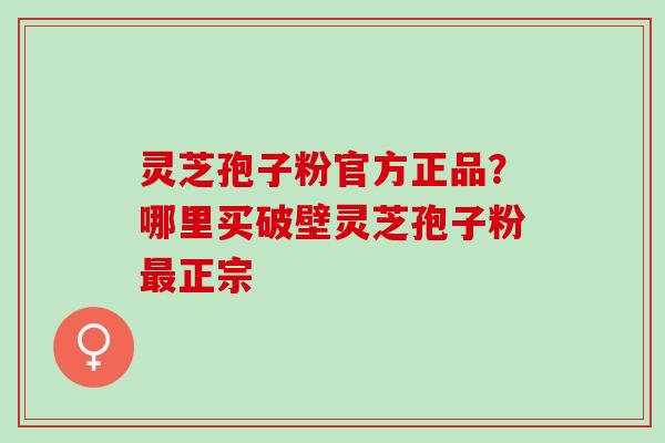 灵芝孢子粉官方正品?哪里买破壁灵芝孢子粉正宗 灵芝孢子粉官方正品?哪里买破壁灵芝孢子粉正宗