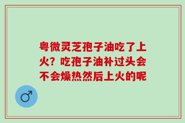 粤微灵芝孢子油吃了上火？吃孢子油补过头会不会燥热然后上火的呢