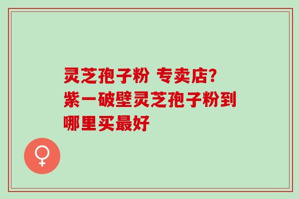 灵芝孢子粉 专卖店？紫一破壁灵芝孢子粉到哪里买最好