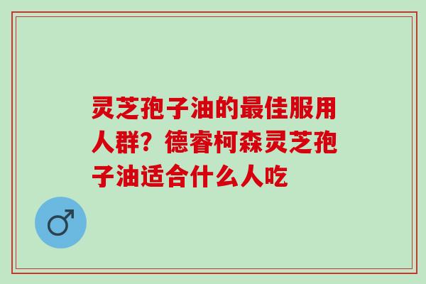 灵芝孢子油的佳服用人群?德睿柯森灵芝孢子油适合什么人吃 灵芝孢子油的佳服用人群?德睿柯森灵芝孢子油适合什么人吃
