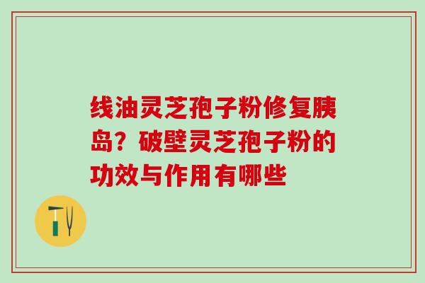 线油灵芝孢子粉修复胰岛?破壁灵芝孢子粉的功效与作用有哪些 线油灵芝孢子粉修复胰岛?破壁灵芝孢子粉的功效与作用有哪些