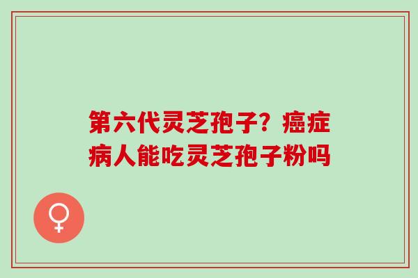 第六代灵芝孢子?症人能吃灵芝孢子粉吗 第六代灵芝孢子?症人能吃灵芝孢子粉吗