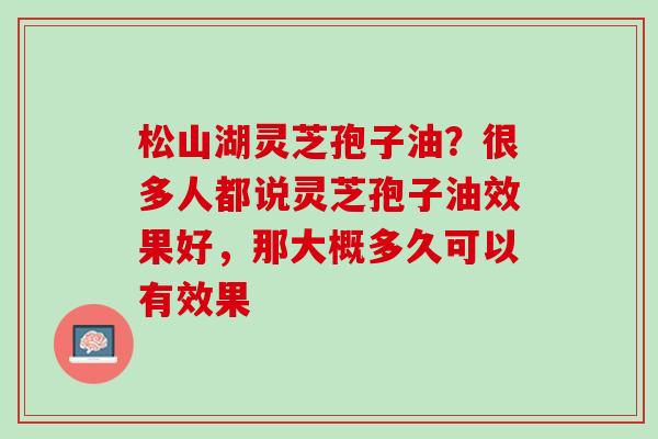 松山湖灵芝孢子油?很多人都说灵芝孢子油效果好,那大概多久可以有效果 松山湖灵芝孢子油?很多人都说灵芝孢子油效果好,那大概多久可以有效果