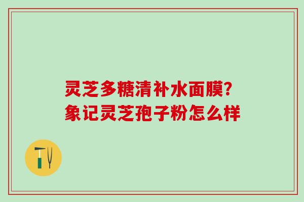 灵芝多糖清补水面膜？象记灵芝孢子粉怎么样