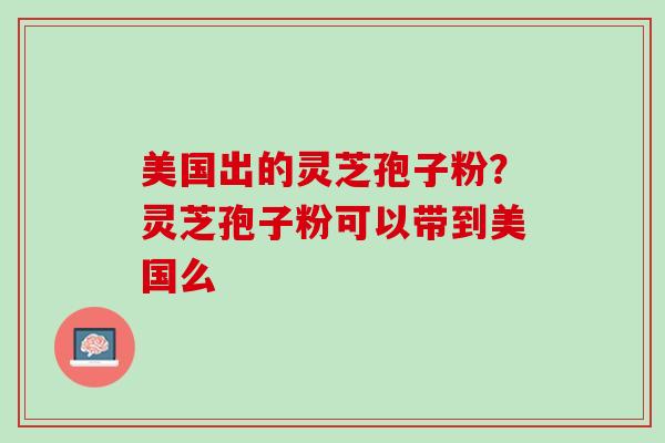 美国出的灵芝孢子粉?灵芝孢子粉可以带到美国么 美国出的灵芝孢子粉?灵芝孢子粉可以带到美国么