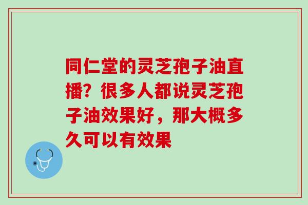 同仁堂的灵芝孢子油直播？很多人都说灵芝孢子油效果好，那大概多久可以有效果