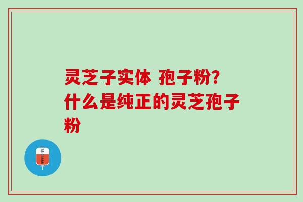 灵芝子实体 孢子粉?什么是纯正的灵芝孢子粉 灵芝子实体 孢子粉?什么是纯正的灵芝孢子粉