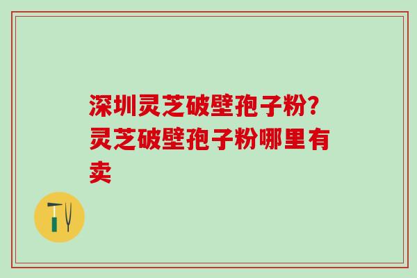 深圳灵芝破壁孢子粉?灵芝破壁孢子粉哪里有卖 深圳灵芝破壁孢子粉?灵芝破壁孢子粉哪里有卖